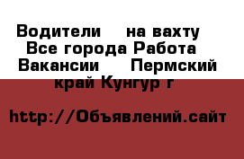 Водители BC на вахту. - Все города Работа » Вакансии   . Пермский край,Кунгур г.